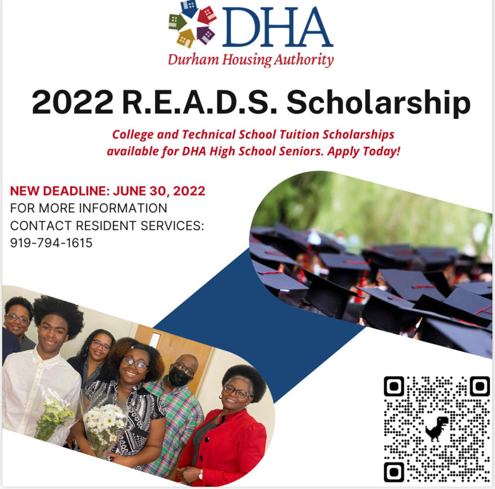Durham Housing Authority Icon. 2022 R.E.A.D.S. Scholarship. College and Technical School Tuition Scholarships available for DHA High School Seniors. Apply Today! New Deadline: June 30, 2022. For More Information Contact Resident Services: 919-794-1615